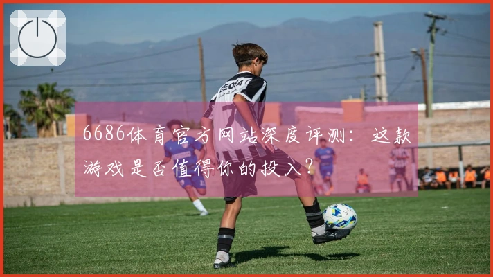 6686体育官方网站深度评测：这款游戏是否值得你的投入？
