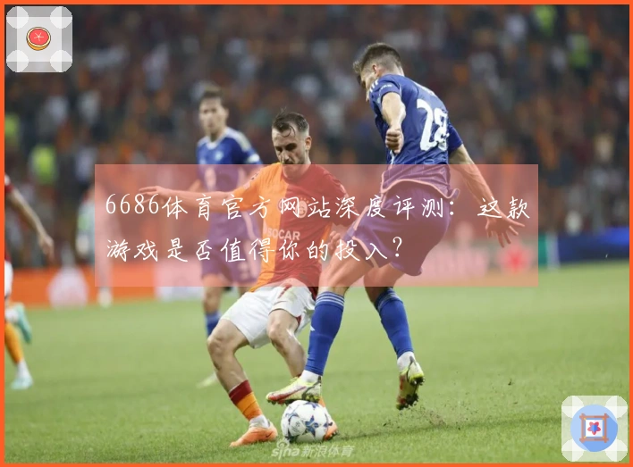 6686体育官方网站深度评测：这款游戏是否值得你的投入？